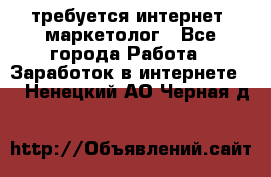требуется интернет- маркетолог - Все города Работа » Заработок в интернете   . Ненецкий АО,Черная д.